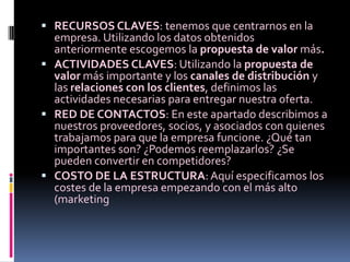  RECURSOS CLAVES: tenemos que centrarnos en la
  empresa. Utilizando los datos obtenidos
  anteriormente escogemos la propuesta de valor más.
 ACTIVIDADES CLAVES: Utilizando la propuesta de
  valor más importante y los canales de distribución y
  las relaciones con los clientes, definimos las
  actividades necesarias para entregar nuestra oferta.
 RED DE CONTACTOS: En este apartado describimos a
  nuestros proveedores, socios, y asociados con quienes
  trabajamos para que la empresa funcione. ¿Qué tan
  importantes son? ¿Podemos reemplazarlos? ¿Se
  pueden convertir en competidores?
 COSTO DE LA ESTRUCTURA: Aquí especificamos los
  costes de la empresa empezando con el más alto
  (marketing
 