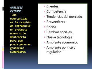 ANÁLISIS         Clientes
EXTERNO          Competencia
 Una
                 Tendencias del mercado
oportunidad
es la ocasión    Proveedores
de introducir    Socios
un producto
nuevo o de       Cambios sociales
mantenerlo       Nueva tecnología
para que
                 Ambiente económico
pueda generar
ganancias        Ambiente político y
superiores       regulador.
 