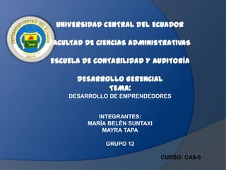 UNIVERSIDAD CENTRAL DEL ECUADOR

FACULTAD DE CIENCIAS ADMINISTRATIVAS

ESCUELA DE CONTABILIDAD Y AUDITORÍA

       DESARROLLO GERENCIAL
              TEMA:
    DESARROLLO DE EMPRENDEDORES


            INTEGRANTES:
         MARÌA BELÈN SUNTAXI
             MAYRA TAPA

              GRUPO 12

                               CURSO: CA9-6
 
