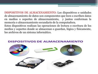DISPOSITIVOS DE ALMACENAMIENTO: Los dispositivos o unidades
de almacenamiento de datos son componentes que leen o escriben datos
en medios o soportes de almacenamiento, y juntos conforman la
memoria o almacenamiento secundario de la computadora.
Estos dispositivos realizan las operaciones de lectura o escritura de los
medios y soportes donde se almacenan o guardan, lógica y físicamente,
los archivos de un sistema informático.
 