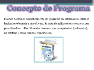Cuando hablamos específicamente de programa en informática, estamos
haciendo referencia a un software. Se trata de aplicaciones y recursos que
permiten desarrollar diferentes tareas en una computadora (ordenador),
un teléfono u otros equipos tecnológicos.
 