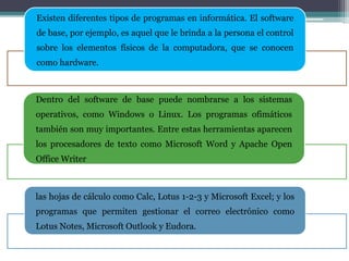 Existen diferentes tipos de programas en informática. El software
de base, por ejemplo, es aquel que le brinda a la persona el control
sobre los elementos físicos de la computadora, que se conocen
como hardware.
Dentro del software de base puede nombrarse a los sistemas
operativos, como Windows o Linux. Los programas ofimáticos
también son muy importantes. Entre estas herramientas aparecen
los procesadores de texto como Microsoft Word y Apache Open
Office Writer
las hojas de cálculo como Calc, Lotus 1-2-3 y Microsoft Excel; y los
programas que permiten gestionar el correo electrónico como
Lotus Notes, Microsoft Outlook y Eudora.
 