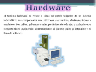 El término hardware se refiere a todas las partes tangibles de un sistema
informático; sus componentes son: eléctricos, electrónicos, electromecánicos y
mecánicos. Son cables, gabinetes o cajas, periféricos de todo tipo y cualquier otro
elemento físico involucrado; contrariamente, el soporte lógico es intangible y es
llamado software.
 