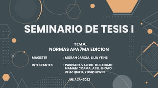 SEMINARIO DE TESIS I
TEMA:
NORMAS APA 7MA EDICION
MAGISTER : MORAN GARCIA, LILIA YEINS
INTEGRANTES : PARISACA VALERO, GUILLERMO
MAMANI CCAMA, ABEL JHOAO
VELIZ QUITO, YOSIP ERWIN
JULIACA-2022
 