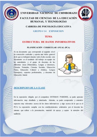 J UNIVERSIDAD NACIONAL DE CHIMBORAZO
FACULTAD DE CIENCIAS DE LA EDUCACIÓN
HUMANAS, Y TEGNOLOGÍAS
CARRERA DE PSICOLOGÍA EDUCATIVA
GRUPO # 14 EXPOSICION
TEMA
ESTRUCTURA DE DATOS INFORMATIVOS
PLANIFICACIÓN CURRICULAR ANUAL (PCA)
Es un documento que corresponde al segundo nivel
de concreción curricular y aporta una visión general
de lo que se trabajará durante todo el año escolar; este
documento es el resultado del trabajo en equipo de
las autoridades y el grupo de docentes de las
diferentes áreas (Matemática, Lengua y Literatura,
Ciencias Naturales, Ciencias Sociales, Educación
Física, Educación Cultural y Artística, Lengua
Extranjera), expertos profesionales, y docentes de
Educación Inicial.
DESCRIPCION DE LA CLASE
En la exposición dirigida por el compañero ESTEBAN PAREDES, se pudo apreciar
información muy detallada y sintetizada. Además, se pudo comprender y entender
aspectos muy relevantes acerca de los datos informativos y algo acerca de lo que es el
PCA. La exposición cumplía con los establecimientos solicitados por el docente las
mismas que refiere a la presentación, material de apoyo, y captar la atención del
auditorio.
 