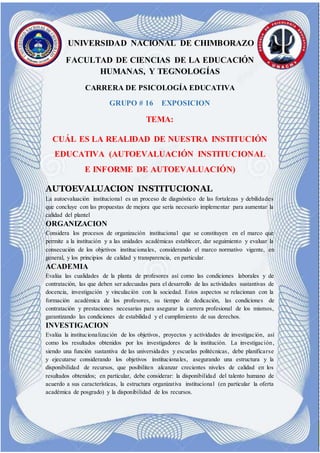 J UNIVERSIDAD NACIONAL DE CHIMBORAZO
FACULTAD DE CIENCIAS DE LA EDUCACIÓN
HUMANAS, Y TEGNOLOGÍAS
CARRERA DE PSICOLOGÍA EDUCATIVA
GRUPO # 16 EXPOSICION
TEMA:
CUÁL ES LA REALIDAD DE NUESTRA INSTITUCIÓN
EDUCATIVA (AUTOEVALUACIÓN INSTITUCIONAL
E INFORME DE AUTOEVALUACIÓN)
AUTOEVALUACION INSTITUCIONAL
La autoevaluación institucional es un proceso de diagnóstico de las fortalezas y debilidades
que concluye con las propuestas de mejora que sería necesario implementar para aumentar la
calidad del plantel
ORGANIZACION
Considera los procesos de organización institucional que se constituyen en el marco que
permite a la institución y a las unidades académicas establecer, dar seguimiento y evaluar la
consecución de los objetivos institucionales, considerando el marco normativo vigente, en
general, y los principios de calidad y transparencia, en particular.
ACADEMIA
Evalúa las cualidades de la planta de profesores así como las condiciones laborales y de
contratación, las que deben ser adecuadas para el desarrollo de las actividades sustantivas de
docencia, investigación y vinculación con la sociedad. Estos aspectos se relacionan con la
formación académica de los profesores, su tiempo de dedicación, las condiciones de
contratación y prestaciones necesarias para asegurar la carrera profesional de los mismos,
garantizando las condiciones de estabilidad y el cumplimiento de sus derechos.
INVESTIGACION
Evalúa la institucionalización de los objetivos, proyectos y actividades de investigación, así
como los resultados obtenidos por los investigadores de la institución. La investigación,
siendo una función sustantiva de las universidades y escuelas politécnicas, debe planificarse
y ejecutarse considerando los objetivos institucionales, asegurando una estructura y la
disponibilidad de recursos, que posibiliten alcanzar crecientes niveles de calidad en los
resultados obtenidos; en particular, debe considerar: la disponibilidad del talento humano de
acuerdo a sus características, la estructura organizativa institucional (en particular la oferta
académica de posgrado) y la disponibilidad de los recursos.
 