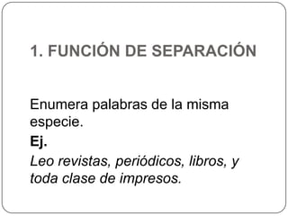 1. FUNCIÓN DE SEPARACIÓN
Enumera palabras de la misma
especie.
Ej.
Leo revistas, periódicos, libros, y
toda clase de impresos.

 
