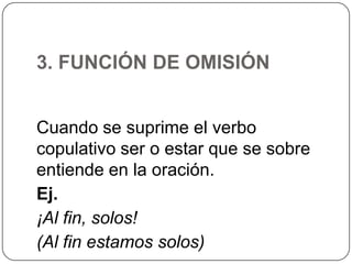 3. FUNCIÓN DE OMISIÓN
Cuando se suprime el verbo
copulativo ser o estar que se sobre
entiende en la oración.
Ej.
¡Al fin, solos!
(Al fin estamos solos)

 