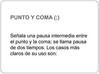 PUNTO Y COMA (;)
Señala una pausa intermedia entre
el punto y la coma; se llama pausa
de dos tiempos. Los casos más
claros de su uso son:

 