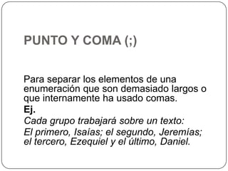 PUNTO Y COMA (;)
Para separar los elementos de una
enumeración que son demasiado largos o
que internamente ha usado comas.
Ej.
Cada grupo trabajará sobre un texto:
El primero, Isaías; el segundo, Jeremías;
el tercero, Ezequiel y el último, Daniel.

 