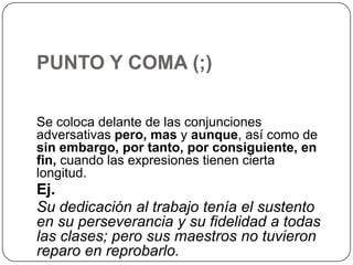 PUNTO Y COMA (;)
Se coloca delante de las conjunciones
adversativas pero, mas y aunque, así como de
sin embargo, por tanto, por consiguiente, en
fin, cuando las expresiones tienen cierta
longitud.

Ej.
Su dedicación al trabajo tenía el sustento
en su perseverancia y su fidelidad a todas
las clases; pero sus maestros no tuvieron
reparo en reprobarlo.

 