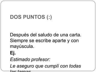 DOS PUNTOS (:)
Después del saludo de una carta.
Siempre se escribe aparte y con
mayúscula.
Ej.
Estimado profesor:
Le aseguro que cumplí con todas

 