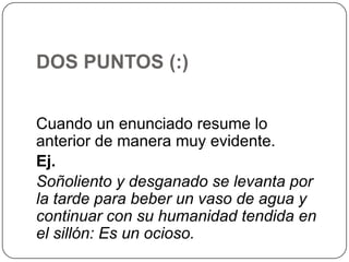 DOS PUNTOS (:)
Cuando un enunciado resume lo
anterior de manera muy evidente.
Ej.
Soñoliento y desganado se levanta por
la tarde para beber un vaso de agua y
continuar con su humanidad tendida en
el sillón: Es un ocioso.

 