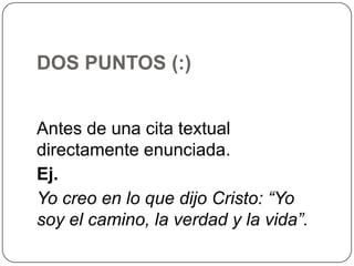 DOS PUNTOS (:)
Antes de una cita textual
directamente enunciada.
Ej.
Yo creo en lo que dijo Cristo: “Yo
soy el camino, la verdad y la vida”.

 