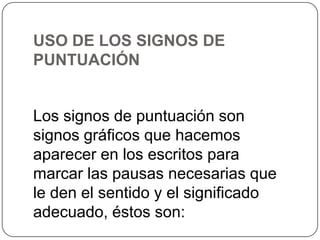 USO DE LOS SIGNOS DE
PUNTUACIÓN

Los signos de puntuación son
signos gráficos que hacemos
aparecer en los escritos para
marcar las pausas necesarias que
le den el sentido y el significado
adecuado, éstos son:

 