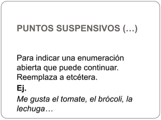 PUNTOS SUSPENSIVOS (…)
Para indicar una enumeración
abierta que puede continuar.
Reemplaza a etcétera.
Ej.
Me gusta el tomate, el brócoli, la
lechuga…

 