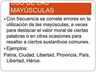 USO DE LAS
MAYÚSCULAS
 Con frecuencia se comete errores en la

utilización de las mayúsculas, a veces
para destacar el valor moral de ciertas
palabras o en otras ocasiones para
resaltar a ciertos sustantivos comunes.
 Ejemplos:
Patria, Ciudad, Libertad, Provincia, País,
Libertad, Héroe.

 