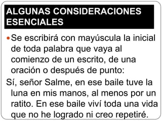 ALGUNAS CONSIDERACIONES
ESENCIALES
 Se escribirá con mayúscula la inicial

de toda palabra que vaya al
comienzo de un escrito, de una
oración o después de punto:
Sí, señor Salme, en ese baile tuve la
luna en mis manos, al menos por un
ratito. En ese baile viví toda una vida
que no he logrado ni creo repetiré.

 