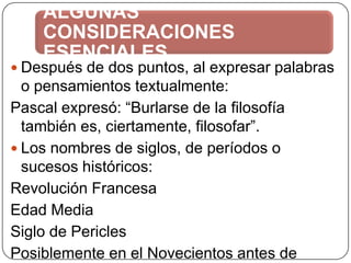 ALGUNAS
CONSIDERACIONES
ESENCIALES

 Después de dos puntos, al expresar palabras

o pensamientos textualmente:
Pascal expresó: “Burlarse de la filosofía
también es, ciertamente, filosofar”.
 Los nombres de siglos, de períodos o
sucesos históricos:
Revolución Francesa
Edad Media
Siglo de Pericles
Posiblemente en el Novecientos antes de

 