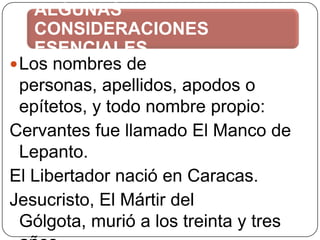 ALGUNAS
CONSIDERACIONES
ESENCIALES
 Los nombres de
personas, apellidos, apodos o
epítetos, y todo nombre propio:
Cervantes fue llamado El Manco de
Lepanto.
El Libertador nació en Caracas.
Jesucristo, El Mártir del
Gólgota, murió a los treinta y tres

 