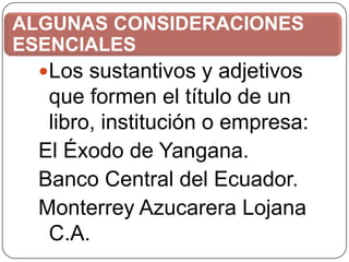 ALGUNAS CONSIDERACIONES
ESENCIALES
Los sustantivos y adjetivos

que formen el título de un
libro, institución o empresa:
El Éxodo de Yangana.
Banco Central del Ecuador.
Monterrey Azucarera Lojana
C.A.

 