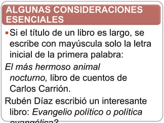 ALGUNAS CONSIDERACIONES
ESENCIALES
 Si el título de un libro es largo, se
escribe con mayúscula solo la letra
inicial de la primera palabra:
El más hermoso animal
nocturno, libro de cuentos de
Carlos Carrión.
Rubén Díaz escribió un interesante
libro: Evangelio político o política

 