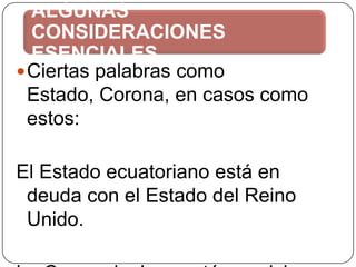 ALGUNAS
CONSIDERACIONES
ESENCIALES
 Ciertas palabras como
Estado, Corona, en casos como
estos:
El Estado ecuatoriano está en
deuda con el Estado del Reino
Unido.

 