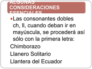 ALGUNAS
CONSIDERACIONES
ESENCIALES
Las consonantes dobles

ch, ll, cuando deban ir en
mayúscula, se procederá así
sólo con la primera letra:
Chimborazo
Llanero Solitario
Llantera del Ecuador

 