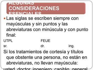 ALGUNAS
CONSIDERACIONES
ESENCIALES

 Las siglas se escriben siempre con

mayúsculas y sin puntos y las
abreviaturas con minúscula y con punto
final:
UTPL
sr.

FEUE
dr.

ing.

Si los tratamientos de cortesía y títulos
que obstente una persona, no están en
abreviaturas, no llevan mayúscula:

 