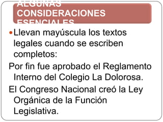 ALGUNAS
CONSIDERACIONES
ESENCIALES
 Llevan mayúscula los textos
legales cuando se escriben
completos:
Por fin fue aprobado el Reglamento
Interno del Colegio La Dolorosa.
El Congreso Nacional creó la Ley
Orgánica de la Función
Legislativa.

 