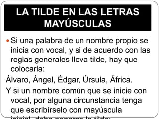 LA TILDE EN LAS LETRAS
MAYÚSCULAS
 Si una palabra de un nombre propio se

inicia con vocal, y si de acuerdo con las
reglas generales lleva tilde, hay que
colocarla:
Álvaro, Ángel, Édgar, Úrsula, África.
Y si un nombre común que se inicie con
vocal, por alguna circunstancia tenga
que escribírselo con mayúscula

 