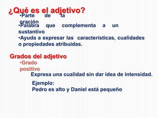 ¿Qué es el adjetivo?

•Parte
de
la
oración
•Palabra que complementa a un
sustantivo
•Ayuda a expresar las características, cualidades
o propiedades atribuidas.

Grados del adjetivo

•Grado
positivo
Expresa una cualidad sin dar idea de intensidad.
Ejemplo:
Pedro es alto y Daniel está pequeño

 