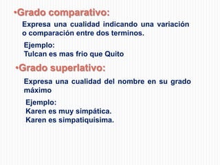 •Grado comparativo:
Expresa una cualidad indicando una variación
o comparación entre dos terminos.
Ejemplo:
Tulcan es mas frio que Quito

•Grado superlativo:
Expresa una cualidad del nombre en su grado
máximo
Ejemplo:
Karen es muy simpática.
Karen es simpatiquísima.

 