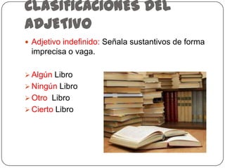 CLASIFICACIONES DEL
ADJETIVO
 Adjetivo indefinido: Señala sustantivos de forma

imprecisa o vaga.
 Algún Libro
 Ningún Libro

 Otro Libro
 Cierto Libro

 