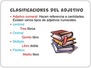 CLASIFICACIONES DEL ADJETIVO
 Adjetivo numeral: Hacen referencia a cantidades.






Existen varios tipos de adjetivos numerales.
cardinal
Tres libros
Ordinal
Quinto libro
Múltiplo
Libro doble
Partitivo
Medio libro

 