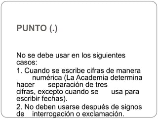 PUNTO (.)
No se debe usar en los siguientes
casos:
1. Cuando se escribe cifras de manera
numérica (La Academia determina
hacer
separación de tres
cifras, excepto cuando se
usa para
escribir fechas).
2. No deben usarse después de signos
de interrogación o exclamación.

 