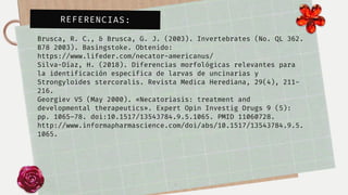 Brusca, R. C., & Brusca, G. J. (2003). Invertebrates (No. QL 362.

B78 2003). Basingstoke. Obtenido:

https://www.lifeder.com/necator-americanus/
Silva-Díaz, H. (2018). Diferencias morfológicas relevantes para

la identificación específica de larvas de uncinarias y

Strongyloides stercoralis. Revista Medica Herediana, 29(4), 211-
216.
Georgiev VS (May 2000). «Necatoriasis: treatment and

developmental therapeutics». Expert Opin Investig Drugs 9 (5):

pp. 1065–78. doi:10.1517/13543784.9.5.1065. PMID 11060728.

http://www.informapharmascience.com/doi/abs/10.1517/13543784.9.5.

1065.
REFERENCIAS:
 