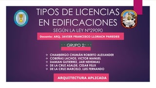 TIPOS DE LICENCIAS
EN EDIFICACIONES
SEGÚN LA LEY N°29090
GRUPO 2:
 CHAMBERGO CHUMÁN ROBERTO ALEXANDER
 COBEÑAS LACHOS, VICTOR MANUEL
 DAMIAN GUTIERREZ, JAIR NEHEMIAS
 DE LA CRUZ ASALDE, CESAR FELIX
 DE LA CRUZ MARCELO, LUIS FERNANDO
Docente: ARQ. JAVIER FRANCISCO LLORACH PAREDES
ARQUITECTURA APLICADA
 