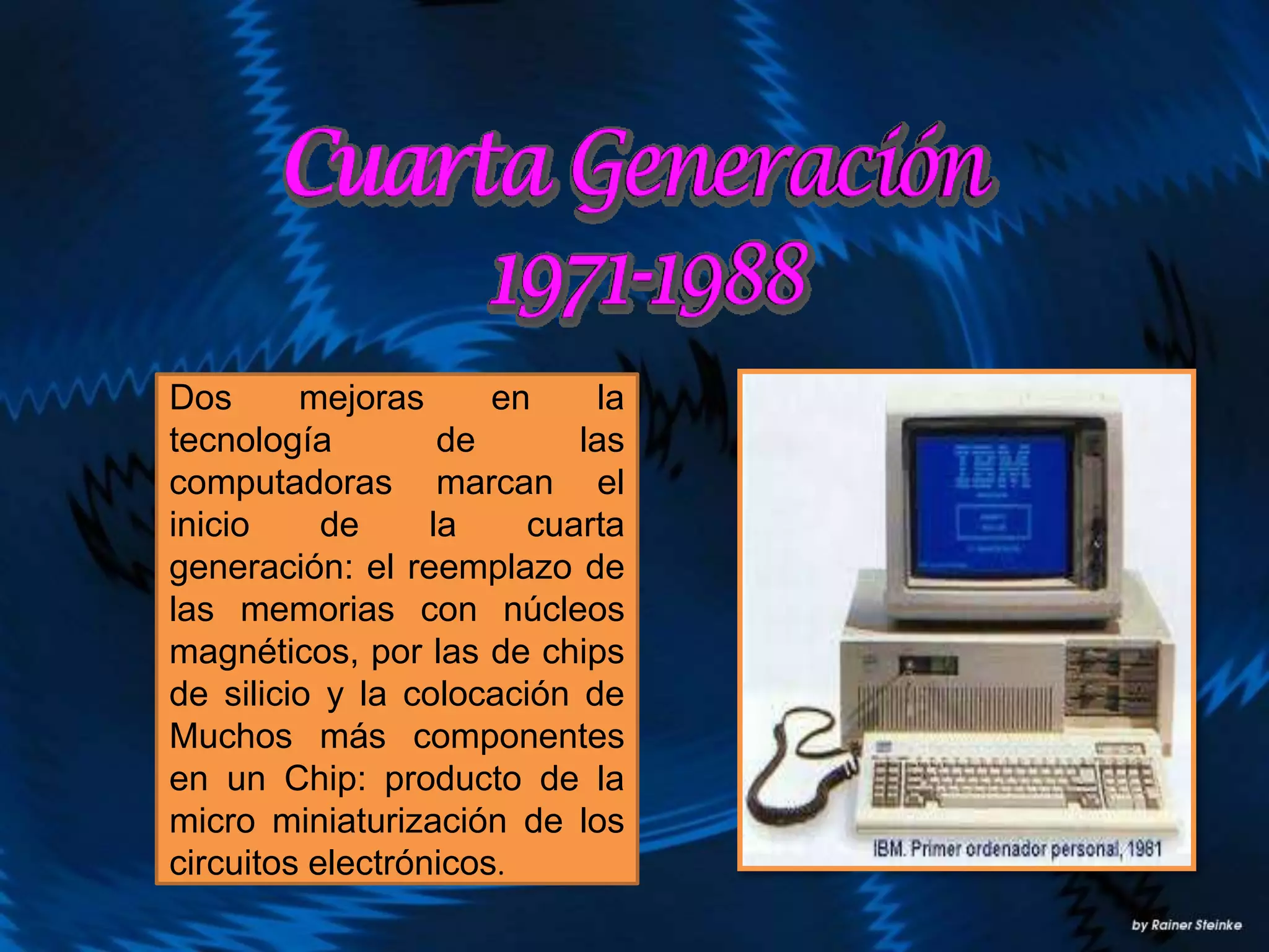 Dos mejoras en la
tecnología de las
computadoras marcan el
inicio de la cuarta
generación: el reemplazo de
las memorias con núcleos
magnéticos, por las de chips
de silicio y la colocación de
Muchos más componentes
en un Chip: producto de la
micro miniaturización de los
circuitos electrónicos.