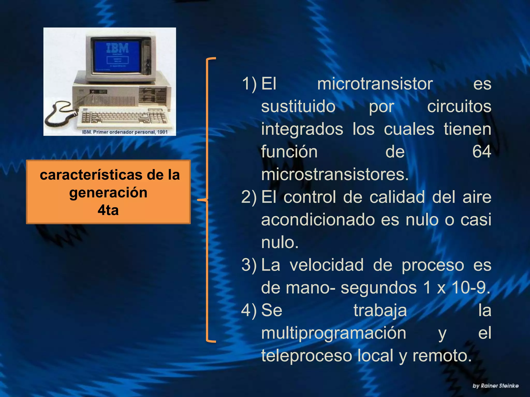 1) El microtransistor es
sustituido por circuitos
integrados los cuales tienen
función de 64
microstransistores.
2) El control de calidad del aire
acondicionado es nulo o casi
nulo.
3) La velocidad de proceso es
de mano- segundos 1 x 10-9.
4) Se trabaja la
multiprogramación y el
teleproceso local y remoto.
características de la
generación
4ta