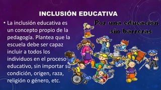 • La inclusión educativa es
un concepto propio de la
pedagogía. Plantea que la
escuela debe ser capaz
incluir a todos los
individuos en el proceso
educativo, sin importar su
condición, origen, raza,
religión o género, etc.
 