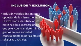 • Inclusión y exclusión son caras
opuestas de la misma moneda.
La exclusión es la situación de
marginación o segregación en
que se encuentran determinados
grupos en una sociedad,
especialmente minorías étnicas,
religiosas o raciales.
 
