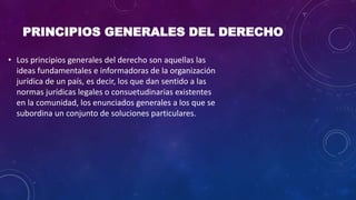 PRINCIPIOS GENERALES DEL DERECHO
• Los principios generales del derecho son aquellas las
ideas fundamentales e informadoras de la organización
jurídica de un país, es decir, los que dan sentido a las
normas jurídicas legales o consuetudinarias existentes
en la comunidad, los enunciados generales a los que se
subordina un conjunto de soluciones particulares.
 