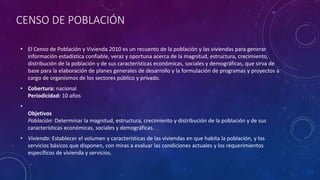 CENSO DE POBLACIÓN
• El Censo de Población y Vivienda 2010 es un recuento de la población y las viviendas para generar
información estadística confiable, veraz y oportuna acerca de la magnitud, estructura, crecimiento,
distribución de la población y de sus características económicas, sociales y demográficas, que sirva de
base para la elaboración de planes generales de desarrollo y la formulación de programas y proyectos a
cargo de organismos de los sectores público y privado.
• Cobertura: nacional
Periodicidad: 10 años
•
Objetivos
Población: Determinar la magnitud, estructura, crecimiento y distribución de la población y de sus
características económicas, sociales y demográficas.
• Vivienda: Establecer el volumen y características de las viviendas en que habita la población, y los
servicios básicos que disponen, con miras a evaluar las condiciones actuales y los requerimientos
específicos de vivienda y servicios.
 