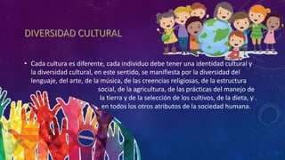• Cada cultura es diferente, cada individuo debe tener una identidad cultural y
la diversidad cultural, en este sentido, se manifiesta por la diversidad del
lenguaje, del arte, de la música, de las creencias religiosas, de la estructura
. social, de la agricultura, de las prácticas del manejo de
. la tierra y de la selección de los cultivos, de la dieta, y .
. en todos los otros atributos de la sociedad humana.
 