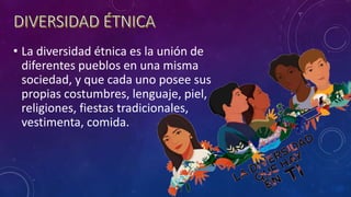 • La diversidad étnica es la unión de
diferentes pueblos en una misma
sociedad, y que cada uno posee sus
propias costumbres, lenguaje, piel,
religiones, fiestas tradicionales,
vestimenta, comida.
 
