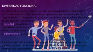 DIVERSIDAD FUNCIONAL
• Se trata de la inclusión y respeto hacia las personas que tienen capacidades
motoras disminuidas. Este término se propone reemplazar a conceptos de
“minusválidos” o “discapacidad”, ya que es un término que se refiere al hecho
de que entre los miembros de
la sociedad cada uno tiene .
capacidades distintas por
lo tanto se debe evitar
la discriminación o la exclusión.
• A la vez comprende a todo un conjunto de normas regulatorias que exigen y
garantizan que las obras e infraestructuras llevadas a cabo sean propicias para
personas con capacidad disminuida.
 