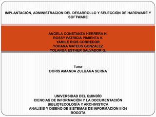 IMPLANTACIÓN, ADMINISTRACION DEL DESARROLLO Y SELECCIÓN DE HARDWARE Y
                               SOFTWARE



                    ANGELA CONSTANZA HERRERA H.
                      ROSSY PATRICIA PIMIENTA V.
                        YAMILE RIOS CORREDOR
                      YOHANA MATEUS GONZALEZ
                     YOLANDA ESTHER SALVADOR G.



                                Tutor
                     DORIS AMANDA ZULUAGA SERNA




                         UNIVERSIDAD DEL QUINDÍO
             CIENCIAS DE INFORMACIÓN Y LA DOCUMENTACIÓN
                     BIBLIOTECOLOGÍA Y ARCHIVISTICA
           ANALISIS Y DISEÑO DE SISTEMAS DE INFORMACION II G4
                                 BOGOTA
 