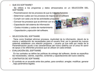    QUE ES SOFTWARE?
      Se refiere a los programas y datos almacenados en un SELECCIÓN DEL
    SOFTWARE
    - Parametrizacion de los procesos de que la máquina funcione
    - Determinar cuáles son los procesos de mejora con el software
    - Cumplir con cada una de las actividades propuesta
    - Conocer los procesos que se eliminan con el programa.
    - Capacitación del sistema de información
     - Costos iníciales y costos de mantenimiento
     - Capacitación y ejecución del software.

 SELECCION DEL SOFTWARE
    Tiene como finalidad eliminar procesos, duplicidad de la información, desvió de la
  misma y satisfacción de necesidades para el usuario final, por lo general los nuevos
  sistemas establecen una relación programa – usuario ya que este por medio de la
  Parametrizacion ayudo a las características del nuevo sistema con el único fin servir
  de apoyo a los diferentes procesos que se utilizan en cada entidad.
 EVALUACIÓN DEL SOFTWARE
    En los contratos se define las políticas de entrega del software, donde se especifica
  las necesidades, valores, soportes, contenido y capacitaciones del nuevo sistema.
 CONTRATOS DE SOFTWARE
 El contrato es un acuerdo entre dos partes, para constituir, arreglar, modificar, generar
  , bajo parámetros legales.
 