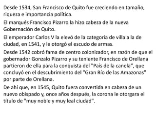 Desde 1534, San Francisco de Quito fue creciendo en tamaño, 
riqueza e importancia política. 
El marqués Francisco Pizarro la hizo cabeza de la nueva 
Gobernación de Quito. 
El emperador Carlos V la elevó de la categoría de villa a la de 
ciudad, en 1541, y le otorgó el escudo de armas. 
Desde 1542 cobró fama de centro colonizador, en razón de que el 
gobernador Gonzalo Pizarro y su teniente Francisco de Orellana 
partieron de ella para la conquista del "País de la canela", que 
concluyó en el descubrimiento del "Gran Río de las Amazonas" 
por parte de Orellana. 
De ahí que, en 1545, Quito fuera convertida en cabeza de un 
nuevo obispado y, once años después, la corona le otorgara el 
título de "muy noble y muy leal ciudad". 
 